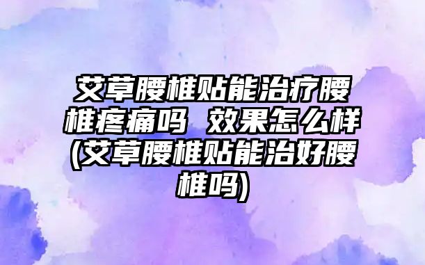 艾草腰椎貼能治療腰椎疼痛嗎 效果怎么樣(艾草腰椎貼能治好腰椎嗎)