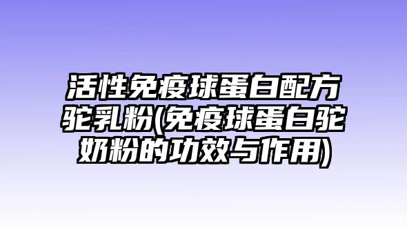 活性免疫球蛋白配方駝乳粉(免疫球蛋白駝奶粉的功效與作用)