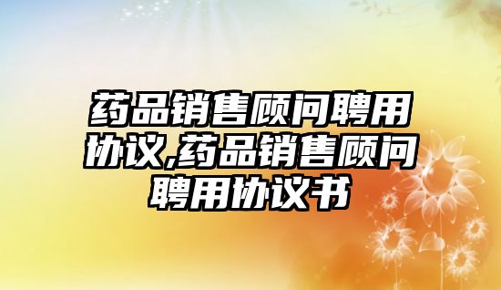 藥品銷售顧問聘用協(xié)議,藥品銷售顧問聘用協(xié)議書