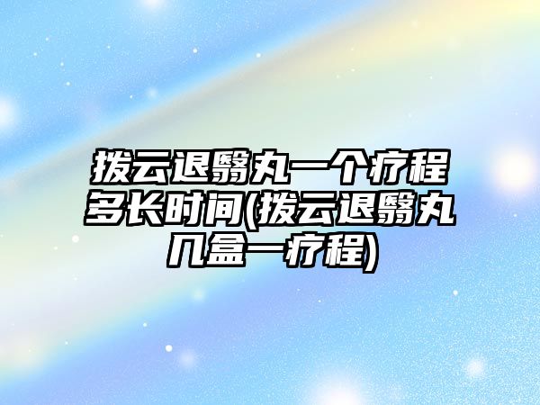 撥云退翳丸一個(gè)療程多長時(shí)間(撥云退翳丸幾盒一療程)