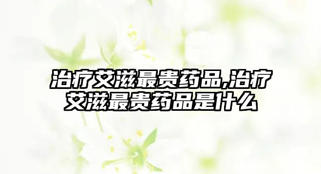 治療艾滋最貴藥品,治療艾滋最貴藥品是什么