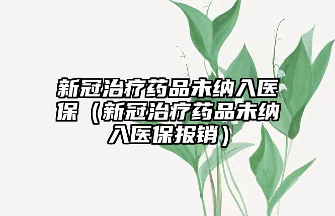 新冠治療藥品未納入醫(yī)保（新冠治療藥品未納入醫(yī)保報銷）