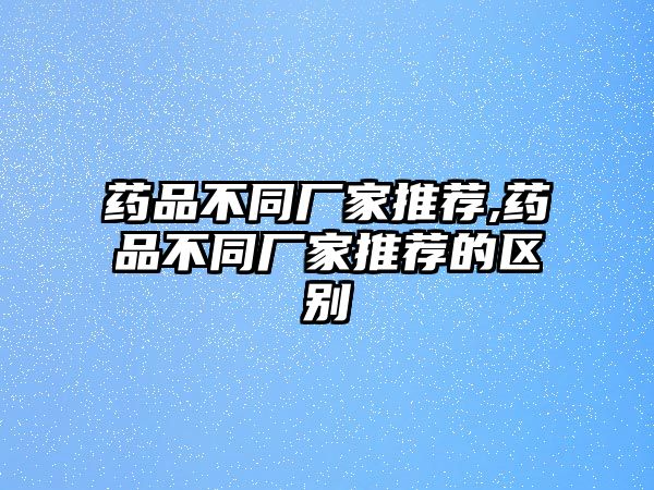 藥品不同廠家推薦,藥品不同廠家推薦的區(qū)別