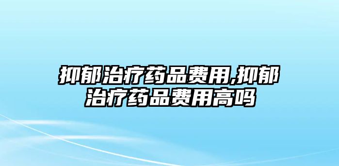 抑郁治療藥品費(fèi)用,抑郁治療藥品費(fèi)用高嗎