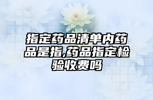 指定藥品清單內(nèi)藥品是指,藥品指定檢驗(yàn)收費(fèi)嗎