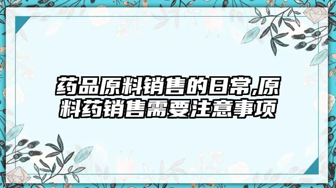 藥品原料銷售的日常,原料藥銷售需要注意事項(xiàng)