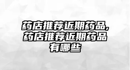 藥店推薦近期藥品,藥店推薦近期藥品有哪些