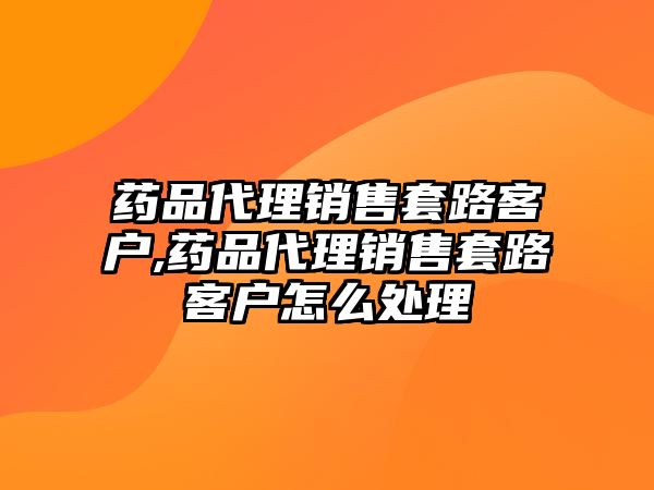 藥品代理銷售套路客戶,藥品代理銷售套路客戶怎么處理