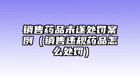 銷售藥品未遂處罰案例（銷售違規(guī)藥品怎么處罰）