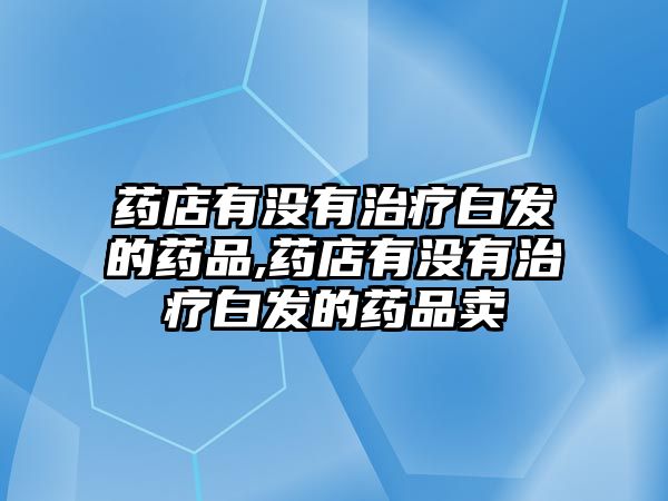 藥店有沒有治療白發(fā)的藥品,藥店有沒有治療白發(fā)的藥品賣