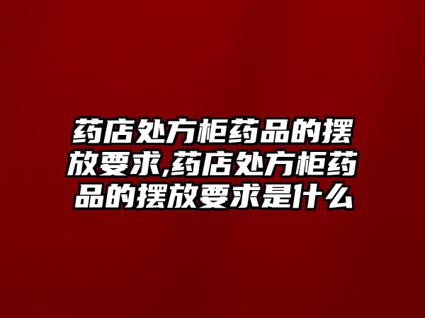 藥店處方柜藥品的擺放要求,藥店處方柜藥品的擺放要求是什么