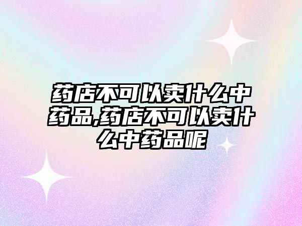 藥店不可以賣什么中藥品,藥店不可以賣什么中藥品呢