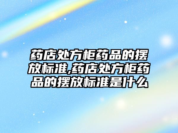 藥店處方柜藥品的擺放標準,藥店處方柜藥品的擺放標準是什么