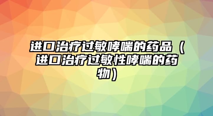 進口治療過敏哮喘的藥品（進口治療過敏性哮喘的藥物）