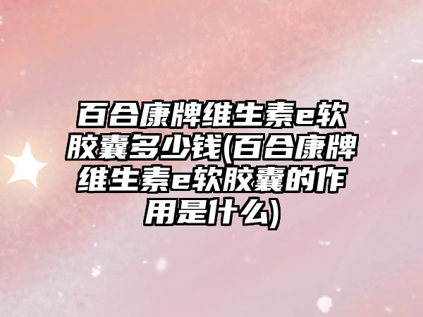 百合康牌維生素e軟膠囊多少錢(百合康牌維生素e軟膠囊的作用是什么)