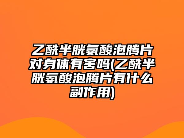 乙酰半胱氨酸泡騰片對身體有害嗎(乙酰半胱氨酸泡騰片有什么副作用)