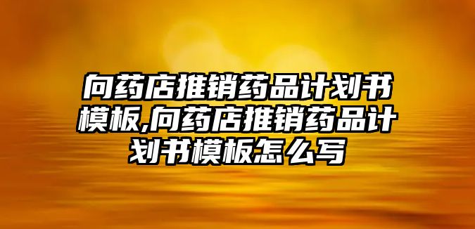 向藥店推銷藥品計劃書模板,向藥店推銷藥品計劃書模板怎么寫