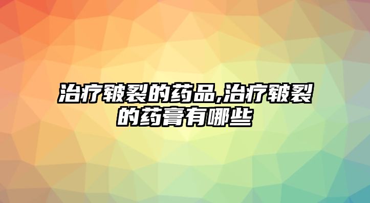 治療皸裂的藥品,治療皸裂的藥膏有哪些