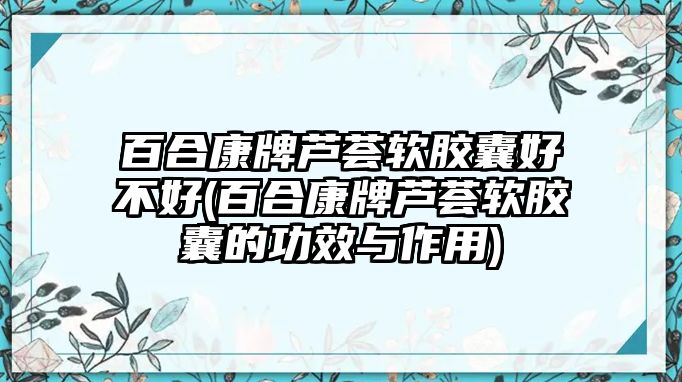 百合康牌蘆薈軟膠囊好不好(百合康牌蘆薈軟膠囊的功效與作用)