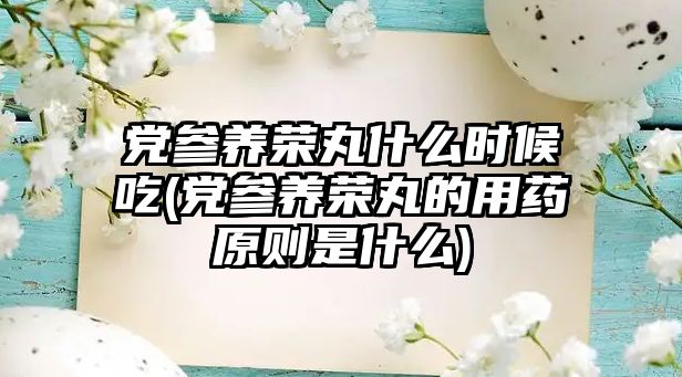 黨參養(yǎng)榮丸什么時(shí)候吃(黨參養(yǎng)榮丸的用藥原則是什么)