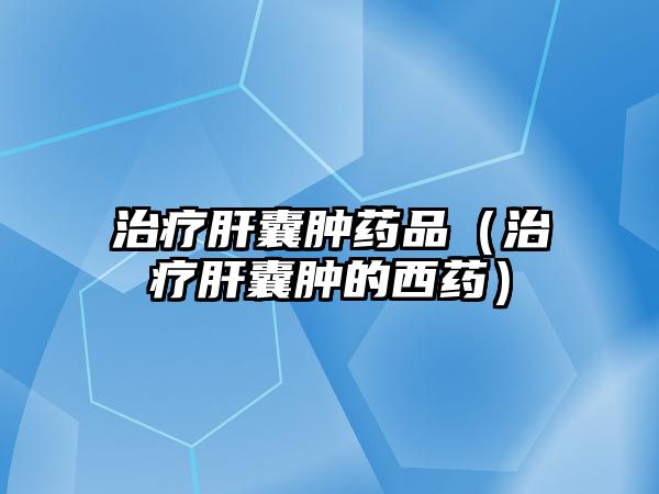 治療肝囊腫藥品（治療肝囊腫的西藥）