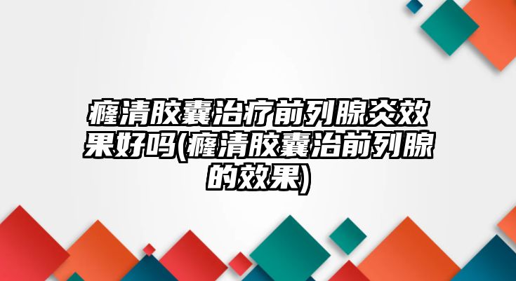 癃清膠囊治療前列腺炎效果好嗎(癃清膠囊治前列腺的效果)